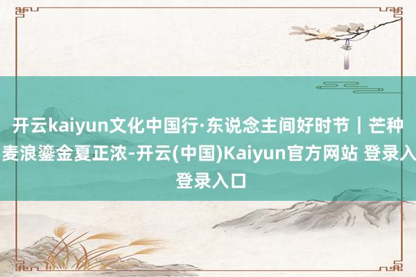 开云kaiyun文化中国行·东说念主间好时节｜芒种：麦浪鎏金夏正浓-开云(中国)Kaiyun官方网站 登录入口