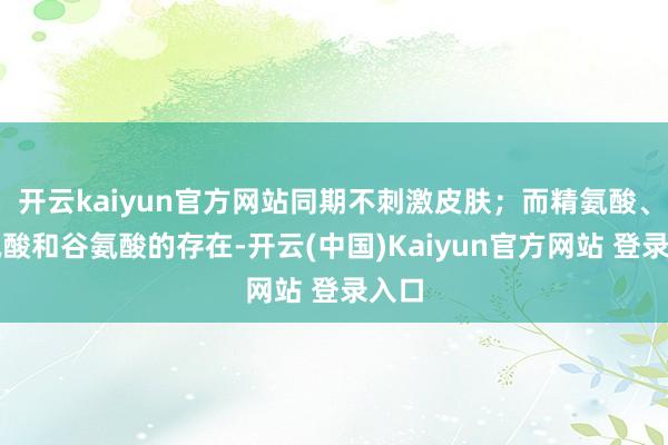 开云kaiyun官方网站同期不刺激皮肤；而精氨酸、丝氨酸和谷氨酸的存在-开云(中国)Kaiyun官方网站 登录入口