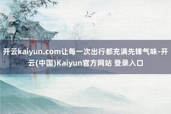 开云kaiyun.com让每一次出行都充满先锋气味-开云(中国)Kaiyun官方网站 登录入口