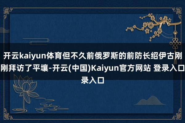 开云kaiyun体育但不久前俄罗斯的前防长绍伊古刚刚拜访了平壤-开云(中国)Kaiyun官方网站 登录入口