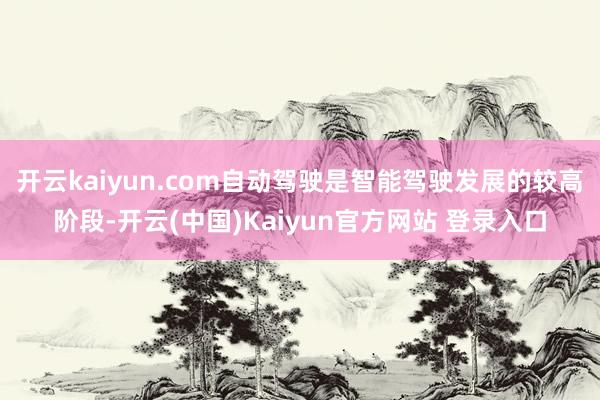 开云kaiyun.com自动驾驶是智能驾驶发展的较高阶段-开云(中国)Kaiyun官方网站 登录入口