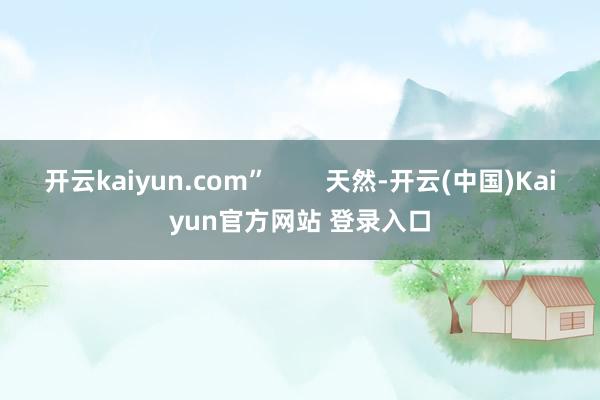 开云kaiyun.com”        天然-开云(中国)Kaiyun官方网站 登录入口