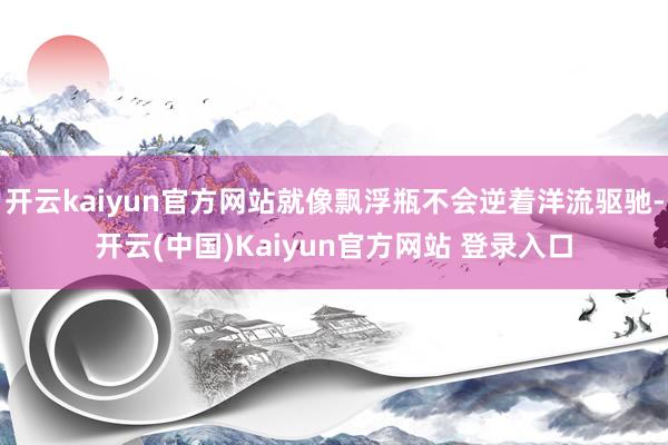 开云kaiyun官方网站就像飘浮瓶不会逆着洋流驱驰-开云(中国)Kaiyun官方网站 登录入口