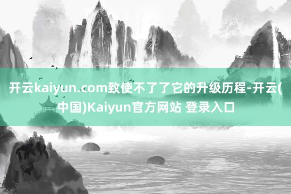 开云kaiyun.com致使不了了它的升级历程-开云(中国)Kaiyun官方网站 登录入口