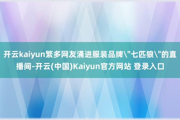 开云kaiyun繁多网友涌进服装品牌＂七匹狼＂的直播间-开云(中国)Kaiyun官方网站 登录入口
