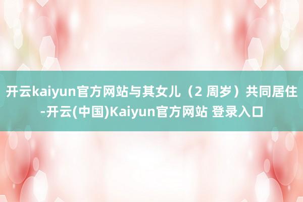 开云kaiyun官方网站与其女儿（2 周岁）共同居住-开云(中国)Kaiyun官方网站 登录入口