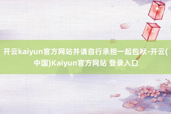 开云kaiyun官方网站并请自行承担一起包袱-开云(中国)Kaiyun官方网站 登录入口