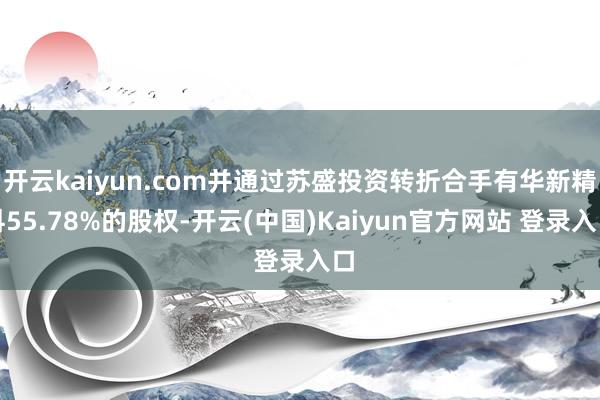 开云kaiyun.com并通过苏盛投资转折合手有华新精科55.78%的股权-开云(中国)Kaiyun官方网站 登录入口