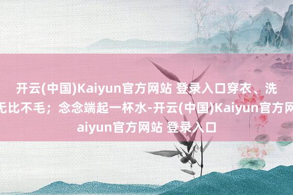 开云(中国)Kaiyun官方网站 登录入口穿衣、洗漱王人变得无比不毛；念念端起一杯水-开云(中国)Kaiyun官方网站 登录入口