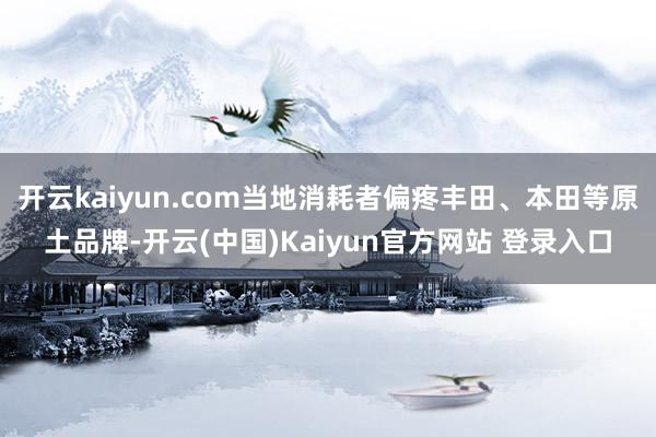 开云kaiyun.com当地消耗者偏疼丰田、本田等原土品牌-开云(中国)Kaiyun官方网站 登录入口