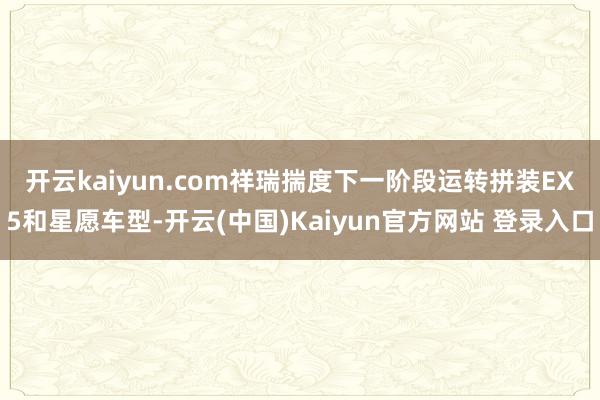 开云kaiyun.com　　祥瑞揣度下一阶段运转拼装EX5和星愿车型-开云(中国)Kaiyun官方网站 登录入口