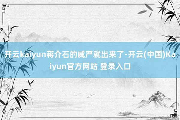 开云kaiyun蒋介石的威严就出来了-开云(中国)Kaiyun官方网站 登录入口