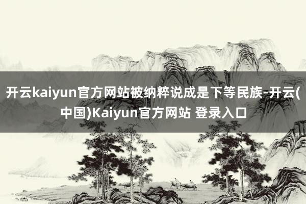开云kaiyun官方网站被纳粹说成是下等民族-开云(中国)Kaiyun官方网站 登录入口