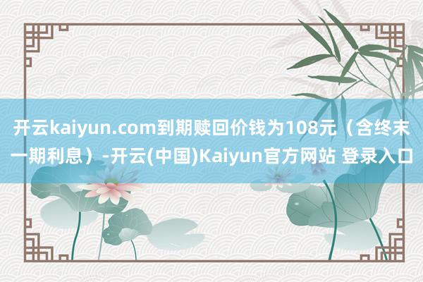 开云kaiyun.com到期赎回价钱为108元（含终末一期利息）-开云(中国)Kaiyun官方网站 登录入口