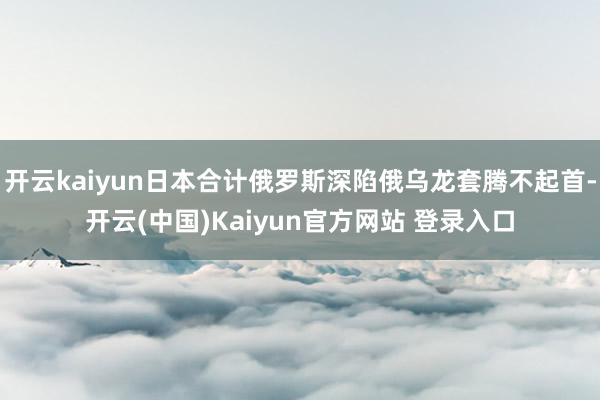 开云kaiyun日本合计俄罗斯深陷俄乌龙套腾不起首-开云(中国)Kaiyun官方网站 登录入口