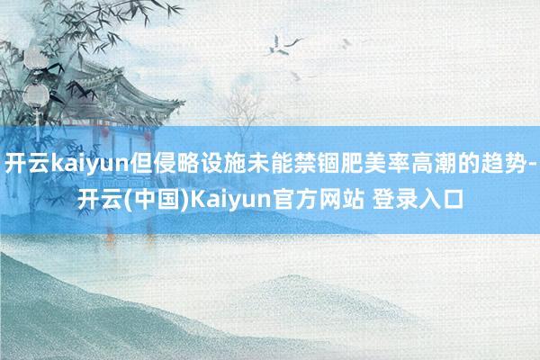 开云kaiyun但侵略设施未能禁锢肥美率高潮的趋势-开云(中国)Kaiyun官方网站 登录入口